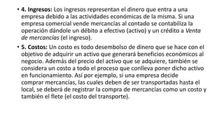 • 4. Ingresos: Los ingresos representan el dinero que entra a una
empresa debido a las actividades económicas de la misma. Si una
empresa comercial vende mercancías al contado se contabiliza la
operación dándole un débito a efectivo (activo) y un crédito a Venta
de mercancías (el ingreso).
• 5. Costos: Un costo es todo desembolso de dinero que se hace con el
objetivo de adquirir un activo que generará beneficios económicos al
negocio. Además del precio del activo que se adquiere, también se
considera un costo a todo el proceso que conlleva poner dicho activo
en funcionamiento. Así por ejemplo, si una empresa decide
comprar mercancías, las cuales deben de ser transportadas hasta el
local, se deberá de registrar la compra de mercancías como un costo y
también el flete (el costo del transporte).
 