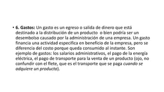 • 6. Gastos: Un gasto es un egreso o salida de dinero que está
destinado a la distribución de un producto o bien podría ser un
desembolso causado por la administración de una empresa. Un gasto
financia una actividad especifica en beneficio de la empresa, pero se
diferencia del costo porque queda consumido al instante. Son
ejemplo de gastos: los salarios administrativos, el pago de la energía
eléctrica, el pago de transporte para la venta de un producto (ojo, no
confundir con el flete, que es el transporte que se paga cuando se
adquiere un producto).
 
