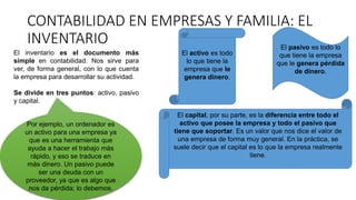 CONTABILIDAD EN EMPRESAS Y FAMILIA: EL
INVENTARIO
El inventario es el documento más
simple en contabilidad. Nos sirve para
ver, de forma general, con lo que cuenta
la empresa para desarrollar su actividad.
Se divide en tres puntos: activo, pasivo
y capital.
El activo es todo
lo que tiene la
empresa que le
genera dinero.
El pasivo es todo lo
que tiene la empresa
que le genera pérdida
de dinero.
El capital, por su parte, es la diferencia entre todo el
activo que posee la empresa y todo el pasivo que
tiene que soportar. Es un valor que nos dice el valor de
una empresa de forma muy general. En la práctica, se
suele decir que el capital es lo que la empresa realmente
tiene.
Por ejemplo, un ordenador es
un activo para una empresa ya
que es una herramienta que
ayuda a hacer el trabajo más
rápido, y eso se traduce en
más dinero. Un pasivo puede
ser una deuda con un
proveedor, ya que es algo que
nos da pérdida; lo debemos.
 