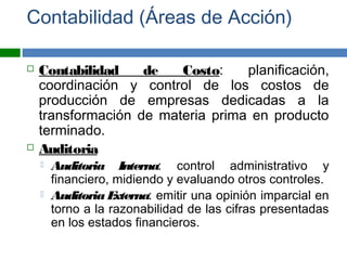 Contabilidad (Áreas de Acción)
 Contabilidad de Costo: planificación,
coordinación y control de los costos de
producción de empresas dedicadas a la
transformación de materia prima en producto
terminado.
 Auditoria
 Auditoria Interna: control administrativo y
financiero, midiendo y evaluando otros controles.
 Auditoria Externa: emitir una opinión imparcial en
torno a la razonabilidad de las cifras presentadas
en los estados financieros.
 