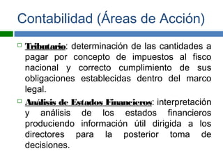 Contabilidad (Áreas de Acción)
 Tributario: determinación de las cantidades a
pagar por concepto de impuestos al fisco
nacional y correcto cumplimiento de sus
obligaciones establecidas dentro del marco
legal.
 Análisis de Estados Financieros: interpretación
y análisis de los estados financieros
produciendo información útil dirigida a los
directores para la posterior toma de
decisiones.
 