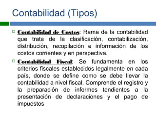 Contabilidad (Tipos)
 Contabilidad de Costos: Rama de la contabilidad
que trata de la clasificación, contabilización,
distribución, recopilación e información de los
costos corrientes y en perspectiva.
 Contabilidad Fiscal: Se fundamenta en los
criterios fiscales establecidos legalmente en cada
país, donde se define como se debe llevar la
contabilidad a nivel fiscal. Comprende el registro y
la preparación de informes tendientes a la
presentación de declaraciones y el pago de
impuestos
 