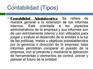 Contabilidad (Tipos)
 Contabilidad Administrativa: Se refiere de
manera general a la extensión de los informes
internos. Está orientada a los aspectos
administrativos de la empresa y sus informes son
de uso estrictamente interno y son utilizados para
juzgar y evaluar el desarrollo de la entidad a la luz
de las políticas, metas u objetivos preestablecidos
por la gerencia o dirección de la empresa; tales
informes permitirán comparar el pasado de la
empresa, con el presente y mediante la aplicación
de herramientas o elementos de control, prever y
planear el futuro de la entidad
 