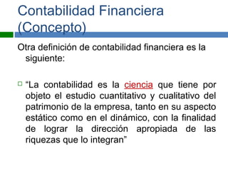 Contabilidad Financiera
(Concepto)
Otra definición de contabilidad financiera es la
siguiente:
 “La contabilidad es la ciencia que tiene por
objeto el estudio cuantitativo y cualitativo del
patrimonio de la empresa, tanto en su aspecto
estático como en el dinámico, con la finalidad
de lograr la dirección apropiada de las
riquezas que lo integran”
 