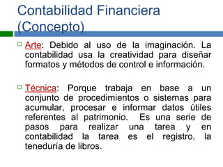 Contabilidad Financiera
(Concepto)
 Arte: Debido al uso de la imaginación. La
contabilidad usa la creatividad para diseñar
formatos y métodos de control e información.
 Técnica: Porque trabaja en base a un
conjunto de procedimientos o sistemas para
acumular, procesar e informar datos útiles
referentes al patrimonio. Es una serie de
pasos para realizar una tarea y en
contabilidad la tarea es el registro, la
teneduría de libros.
 