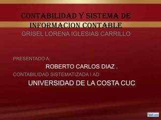 CONTABILIDAD Y SISTEMA DE
    INFORMACION CONTABLE
   GRISEL LORENA IGLESIAS CARRILLO



PRESENTADO A:
           ROBERTO CARLOS DIAZ .
CONTABILIDAD SISTEMATIZADA I AD
     UNIVERSIDAD DE LA COSTA CUC
 