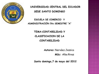 UNIVERSIDAD CENTRAL DEL ECUADOR
    SEDE SANTO DOMINGO


    ESCUELA DE COMERCIO Y
ADMINISTRACIÓN 5to SEMESTRE ”A”


    TEMA:CONTABILIDAD Y
     CLASIFICACION DE LA
        CONTABILIDAD


           Autores: Narváez Jessica
                   MSc: Alba Rivas

    Santo domingo,7 de mayo del 2012
 