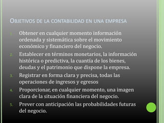 OBJETIVOS DE LA CONTABILIDAD EN UNA EMPRESA
1. Obtener en cualquier momento información
ordenada y sistemática sobre el movimiento
económico y financiero del negocio.
2. Establecer en términos monetarios, la información
histórica o predictiva, la cuantía de los bienes,
deudas y el patrimonio que dispone la empresa.
3. Registrar en forma clara y precisa, todas las
operaciones de ingresos y egresos
4. Proporcionar, en cualquier momento, una imagen
clara de la situación financiera del negocio.
5. Prever con anticipación las probabilidades futuras
del negocio.
 