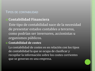 TIPOS DE CONTABILIDAD
 Contabilidad Financiera
Este tipo de contabilidad nace de la necesidad
de presentar estados contables a terceros,
como podrían ser inversores, accionistas u
organismos públicos.
 Contabilidad de costes
La contabilidad de costes es en relación con los tipos
de contabilidad la que se ocupa de clasificar y
recopilar la información sobre los costes corrientes
que se generan en una empresa.
 