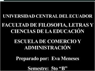 UNIVERSIDAD CENTRAL DEL ECUADOR
FACULTAD DE FILOSOFIA, LETRAS Y
   CIENCIAS DE LA EDUCACIÓN
    ESCUELA DE COMERCIO Y
       ADMINISTRACIÓN

    Preparado por: Eva Meneses
        Semestre: 5to “B”
 
