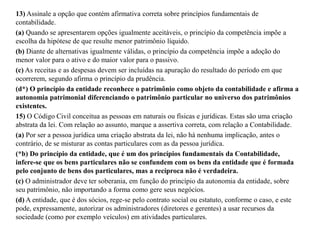 13) Assinale a opção que contém afirmativa correta sobre princípios fundamentais de
contabilidade.
(a) Quando se apresentarem opções igualmente aceitáveis, o princípio da competência impõe a
escolha da hipótese de que resulte menor patrimônio líquido.
(b) Diante de alternativas igualmente válidas, o princípio da competência impõe a adoção do
menor valor para o ativo e do maior valor para o passivo.
(c) As receitas e as despesas devem ser incluídas na apuração do resultado do período em que
ocorrerem, segundo afirma o princípio da prudência.
(d*) O princípio da entidade reconhece o patrimônio como objeto da contabilidade e afirma a
autonomia patrimonial diferenciando o patrimônio particular no universo dos patrimônios
existentes.
15) O Código Civil conceitua as pessoas em naturais ou físicas e jurídicas. Estas são uma criação
abstrata da lei. Com relação ao assunto, marque a assertiva correta, com relação a Contabilidade.
(a) Por ser a pessoa jurídica uma criação abstrata da lei, não há nenhuma implicação, antes o
contrário, de se misturar as contas particulares com as da pessoa jurídica.
(*b) Do princípio da entidade, que é um dos princípios fundamentais da Contabilidade,
infere-se que os bens particulares não se confundem com os bens da entidade que é formada
pelo conjunto de bens dos particulares, mas a recíproca não é verdadeira.
(c) O administrador deve ter soberania, em função do princípio da autonomia da entidade, sobre
seu patrimônio, não importando a forma como gere seus negócios.
(d) A entidade, que é dos sócios, rege-se pelo contrato social ou estatuto, conforme o caso, e este
pode, expressamente, autorizar os administradores (diretores e gerentes) a usar recursos da
sociedade (como por exemplo veículos) em atividades particulares.
 