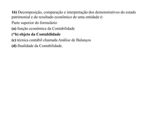 16) Decomposição, comparação e interpretação dos demonstrativos do estado
patrimonial e do resultado econômico de uma entidade é:
Parte superior do formulário
(a) função econômica da Contabilidade
(*b) objeto da Contabilidade
(c) técnica contábil chamada Análise de Balanços
(d) finalidade da Contabilidade.
 