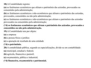 18) A Contabilidade registra:
(a) os fenômenos econômicos que afetam o patrimônio das aziendas, provocados ou
consentidos pela administração;
(b) os fenômenos econômicos e não-econômicos que afetam o patrimônio das aziendas,
provocados, consentidos ou não pela administração;
(c) os fenômenos econômicos e não-econômicos que afetam o patrimônio das aziendas
provocados ou consentidos pela administração;
(*d) os fenômenos econômicos que afetam o patrimônio das aziendas, provocados e
consentidos ou não pela administração.
19) A Contabilidade tem por objeto:
(a) a empresa
(b) a pessoa física e jurídica
(c) a apuração de resultado de uma entidade
(*d) o patrimônio.
20) A contabilidade pública, segundo as especializações, divide-se em contabilidade:
(a) municipal, estadual e federal;
(b) agrícola, financeira e pastoril;
(c) orçamentária, pública e industrial;
(*d) financeira, orçamentária e patrimonial.
 