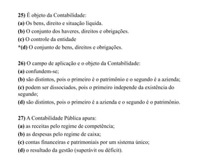 25) É objeto da Contabilidade:
(a) Os bens, direito e situação líquida.
(b) O conjunto dos haveres, direitos e obrigações.
(c) O controle da entidade
*(d) O conjunto de bens, direitos e obrigações.
26) O campo de aplicação e o objeto da Contabilidade:
(a) confundem-se;
(b) são distintos, pois o primeiro é o patrimônio e o segundo é a azienda;
(c) podem ser dissociados, pois o primeiro independe da existência do
segundo;
(d) são distintos, pois o primeiro é a azienda e o segundo é o patrimônio.
27) A Contabilidade Pública apura:
(a) as receitas pelo regime de competência;
(b) as despesas pelo regime de caixa;
(c) contas financeiras e patrimoniais por um sistema único;
(d) o resultado da gestão (superávit ou déficit).
 
