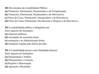 28) São sistemas da Contabilidade Pública:
(a) Financeiro, Patrimonial, Orçamentário e de Compensação;
(b) Financeiro, Patrimonial, Orçamentário e de Derivativos;
(c) Fluxo de Caixa, Patrimonial, Orçamentário e de Derivativos;
(d) Fluxo de Caixa, Patrimonial, Das Receitas e Despesa e de Derivativos.
29) A contabilidade pública é obrigatória em:
Parte superior do formulário
(a) empresas públicas.
(b) sociedades de economia mista.
(c) autarquias e na Administração direta.
(d) fundações regidas pelo direito privado.
30) A Contabilidade possui como finalidades básicas:
Parte superior do formulário
(a) Interpretação e Análise.
(b) Planejamento e Controle.
(c) Registro e Mensuração.
(d) Apuração e Resultado.
 