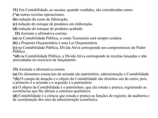 31) Em Contabilidade, as sucatas, quando vendidas, são consideradas como:
(*a) outras receitas operacionais.
(b) redução do custo de fabricação.
(c) redução do estoque de produtos em elaboração.
(d) redução do estoque de produtos acabado
32) Assinale a afirmativa correta:
(a) na Contabilidade Pública, a conta Tesouraria será sempre credora.
(b) a Proposta Orçamentária é uma Lei Orçamentária.
(c) na Contabilidade Pública, Dívida Ativa corresponde aos compromissos do Poder
Público.
*(d) na Contabilidade Pública, a Dívida Ativa corresponde às receitas lançadas e não
arrecadadas no exercício de lançamento.
33) Assinale a alternativa correta
(a) Os elementos essenciais da azienda são patrimônio, administração e Contabilidade
*(b) O campo de atuação e o objeto da Contabilidade são distintos um do outro, pois,
o primeiro é a azienda e o segundo é o patrimônio
(c) O objeto da Contabilidade é o patrimônio, que ela estuda e pratica, registrando as
ocorrências que lhe afetam a estrutura qualitativa
(d) Contabilidade é a ciência que estuda e pratica as funções de registro, de auditoria e
de coordenação dos atos da administração econômica.
 