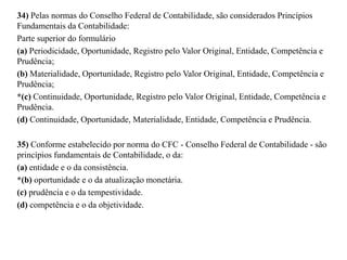 34) Pelas normas do Conselho Federal de Contabilidade, são considerados Princípios
Fundamentais da Contabilidade:
Parte superior do formulário
(a) Periodicidade, Oportunidade, Registro pelo Valor Original, Entidade, Competência e
Prudência;
(b) Materialidade, Oportunidade, Registro pelo Valor Original, Entidade, Competência e
Prudência;
*(c) Continuidade, Oportunidade, Registro pelo Valor Original, Entidade, Competência e
Prudência.
(d) Continuidade, Oportunidade, Materialidade, Entidade, Competência e Prudência.
35) Conforme estabelecido por norma do CFC - Conselho Federal de Contabilidade - são
princípios fundamentais de Contabilidade, o da:
(a) entidade e o da consistência.
*(b) oportunidade e o da atualização monetária.
(c) prudência e o da tempestividade.
(d) competência e o da objetividade.
 
