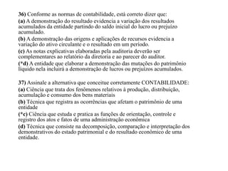 36) Conforme as normas de contabilidade, está correto dizer que:
(a) A demonstração do resultado evidencia a variação dos resultados
acumulados da entidade partindo do saldo inicial do lucro ou prejuízo
acumulado.
(b) A demonstração das origens e aplicações de recursos evidencia a
variação do ativo circulante e o resultado em um período.
(c) As notas explicativas elaboradas pela auditoria deverão ser
complementares ao relatório da diretoria e ao parecer do auditor.
(*d) A entidade que elaborar a demonstração das mutações do patrimônio
líquido nela incluirá a demonstração de lucros ou prejuízos acumulados.
37) Assinale a alternativa que conceitue corretamente CONTABILIDADE:
(a) Ciência que trata dos fenômenos relativos à produção, distribuição,
acumulação e consumo dos bens materiais
(b) Técnica que registra as ocorrências que afetam o patrimônio de uma
entidade
(*c) Ciência que estuda e pratica as funções de orientação, controle e
registro dos atos e fatos de uma administração econômica
(d) Técnica que consiste na decomposição, comparação e interpretação dos
demonstrativos do estado patrimonial e do resultado econômico de uma
entidade.
 