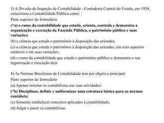3) A Divisão de Inspeção de Contabilidade - Contadoria Central do Estado, em 1954,
conceituou a Contabilidade Pública como:
Parte superior do formulário
(*a) o ramo da contabilidade que estuda, orienta, controla e demonstra a
organização e execução da Fazenda Pública, o patrimônio público e suas
variações;
(b) a ciência que estuda o patrimônio à disposição das aziendas;
(c) a ciência que estuda o patrimônio à disposição das aziendas, em seus aspectos
estáticos e em suas variações;
(d) o ramo da contabilidade que estuda o patrimônio público e demonstra a sua
organização e execução técn
4) As Normas Brasileiras de Contabilidade tem por objetivo principal:
Parte superior do formulário
(a) Apenas orientar os contabilistas nas suas atividades;
(*b) Disciplinar, definir e uniformizar uma estrutura básica para as normas
contábeis;
(c) Somente estabelecer conceitos aplicados à contabilidade;
(d) Julgar e punir os contabilistas.
 