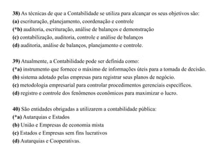 38) As técnicas de que a Contabilidade se utiliza para alcançar os seus objetivos são:
(a) escrituração, planejamento, coordenação e controle
(*b) auditoria, escrituração, análise de balanços e demonstração
(c) contabilização, auditoria, controle e análise de balanços
(d) auditoria, análise de balanços, planejamento e controle.
39) Atualmente, a Contabilidade pode ser definida como:
(*a) instrumento que fornece o máximo de informações úteis para a tomada de decisão.
(b) sistema adotado pelas empresas para registrar seus planos de negócio.
(c) metodologia empresarial para controlar procedimentos gerenciais específicos.
(d) registro e controle dos fenômenos econômicos para maximizar o lucro.
40) São entidades obrigadas a utilizarem a contabilidade pública:
(*a) Autarquias e Estados
(b) União e Empresas de economia mista
(c) Estados e Empresas sem fins lucrativos
(d) Autarquias e Cooperativas.
 