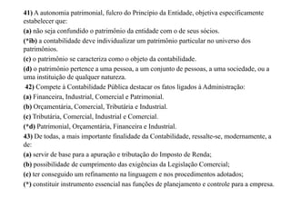41) A autonomia patrimonial, fulcro do Princípio da Entidade, objetiva especificamente
estabelecer que:
(a) não seja confundido o patrimônio da entidade com o de seus sócios.
(*ib) a contabilidade deve individualizar um patrimônio particular no universo dos
patrimônios.
(c) o patrimônio se caracteriza como o objeto da contabilidade.
(d) o patrimônio pertence a uma pessoa, a um conjunto de pessoas, a uma sociedade, ou a
uma instituição de qualquer natureza.
42) Compete à Contabilidade Pública destacar os fatos ligados à Administração:
(a) Financeira, Industrial, Comercial e Patrimonial.
(b) Orçamentária, Comercial, Tributária e Industrial.
(c) Tributária, Comercial, Industrial e Comercial.
(*d) Patrimonial, Orçamentária, Financeira e Industrial.
43) De todas, a mais importante finalidade da Contabilidade, ressalte-se, modernamente, a
de:
(a) servir de base para a apuração e tributação do Imposto de Renda;
(b) possibilidade de cumprimento das exigências da Legislação Comercial;
(c) ter conseguido um refinamento na linguagem e nos procedimentos adotados;
(*) constituir instrumento essencial nas funções de planejamento e controle para a empresa.
 