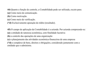 44) Quanto a função de controle, a Contabilidade pode ser utilizada, exceto para:
(a) Como meio de comunicação.
(b) Como motivação.
(c) Como meio de verificação.
(*d) Exclusivamente apuração do rédito (resultado).
45) O campo de aplicação da Contabilidade é a azienda. Por azienda compreende-se:
(a) a entidade de natureza econômica, com finalidade lucrativa
(b) o controle das operações de uma organização
(c) o planejamento das atividades econômica-financeiras de uma empresa
(*d) o complexo de bens, direitos e obrigações, considerado juntamente com a
entidade que o administra.
 