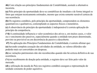 46) Com relação aos princípios fundamentais de Contabilidade, assinale a alternativa
incorreta.
(a) Pelo princípio da oportunidade deve-se contabilizar de imediato e de forma integral os
fatos que estejam tecnicamente estimados, mesmo que exista somente razoável certeza de
sua ocorrência.
(b) Os registros contábeis, pelo princípio da oportunidade, compreendem os elementos
quantitativos e qualitativos, contemplando os aspectos físicos e monetários.
(c) A observância do princípio da oportunidade é indispensável à correta aplicação do
princípio da competência.
(*d) A continuidade influencia o valor econômico dos ativos e, em muitos casos, o valor
ou o vencimento dos passivos, especialmente quando a entidade tem prazo determinado,
previsto ou previsível ou em decorrência de passivo a descoberto.
47) Na aplicação dos Princípios Fundamentais de Contabilidade, é correto afirmar que:
(a) havendo completa cessação das atividades da entidade, os valores diferidos não
poderão mais ser convertidos em despesas.
(b) as variações patrimoniais não são reconhecidas quando não há certeza definitiva de sua
ocorrência.
(*c) no recebimento de doação pela entidade, o registro deve ser feito pelo valor de
mercado.
(d) a utilização da moeda do País nos registros contábeis assegura a representação de
unidade constante de poder aquisitivo.
 