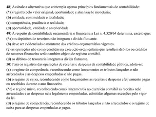48) Assinale a alternativa que contempla apenas princípios fundamentais de contabilidade:
(*a) registro pelo valor original, oportunidade e atualização monetária;
(b) entidade, continuidade e totalidade;
(c) competência, prudência e realidade;
(d) oportunidade, entidade e anterioridade.
49) A respeito da contabilidade orçamentária e financeira a Lei n. 4.320/64 determina, exceto que:
(*a) os depósitos de terceiros não integram a dívida flutuante.
(b) deve ser evidenciado o montante dos créditos orçamentários vigentes.
(c) as operações não compreendidas na execução orçamentária que resultem débitos ou créditos
de natureza financeira serão também objeto de registro contábil.
(d) os débitos de tesouraria integram a dívida flutuante.
50) Para os registros das operações de receitas e despesas da contabilidade pública, adota-se:
(a) o regime de competência, reconhecendo como lançamentos os tributos lançados e não
arrecadados e as despesas empenhadas e não pagas.
(b) o regime de caixa, reconhecendo como lançamentos as receitas e despesas efetivamente pagas
ou recebidas durante o ano financeiro.
(*c) o regime misto, reconhecendo como lançamentos no exercício contábil as receitas nele
arrecadadas e as despesas nele legalmente empenhadas, admitidas algumas exceções pelo vigor
da lei.
(d) o regime de competência, reconhecendo os tributos lançados e não arrecadados e o regime de
caixa para as despesas empenhadas e pagas.
 