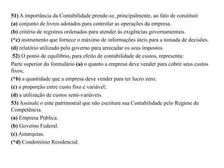 51) A importância da Contabilidade prende-se, principalmente, ao fato de constituir
(a) conjunto de livros adotados para controlar as operações da empresa.
(b) critério de registros ordenados para atender às exigências governamentais.
(*c) instrumento que fornece o máximo de informações úteis para a tomada de decisões.
(d) relatório utilizado pelo governo para arrecadar os seus impostos.
52) O ponto de equilíbrio, para efeito de contabilidade de custos, representa:
Parte superior do formulário (a) o quanto a empresa deve vender para cobrir seus custos
fixos;
(*b) a quantidade que a empresa deve vender para ter lucro zero;
(c) a proporção entre custo fixo e variável;
(d) a utilização de custos semi-variáveis.
53) Assinale o ente patrimonial que não escritura sua Contabilidade pelo Regime de
Competência.
(a) Empresa Pública.
(b) Governo Federal.
(c) Autarquias.
(*d) Condomínio Residencial.
 