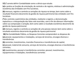 57) É correto definir Contabilidade como a ciência que estuda:
(a) e pratica as funções de orientação, de controle e de registro, relativas à administração
econômica das Entidades sem fins lucrativos.
(b) mensura, registra e controla as variações da riqueza no tempo, bem como sobre o
resultado financeiro decorrente da gestão da riqueza patrimonial das entidades com fins
lucrativos.
(*c) e controla o patrimônio das entidades, mediante o registro, a demonstração
expositiva e a interpretação dos fatos nele ocorridos, com o fim de oferecer informações
sobre sua composição e variação, bem como sobre o resultado econômico decorrente da
gestão da riqueza patrimonial.
(d) mensura, registra e controla as variações de uma pessoa natural, bem como sobre o
resultado econômico decorrente da gestão da riqueza patrimonial.
58) Na Contabilidade Pública, as Despesas Correntes compreendem as despesas de:
(a) pessoal, equipamentos e instalações, serviços de terceiros, encargos diversos e
transferências
(b) correntes; investimentos, inversões financeiras e transferências de capital;
(c) pessoal, material de consumo, serviços de terceiros, encargos diversos e transferências
correntes;
(d) investimentos, pessoal e transferências correntes; pessoal, investimentos,
equipamentos e instalações, transferências correntes
 