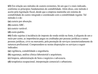 63) Em relação aos métodos de custeio existentes, há um que é o mais indicado,
conforme os princípios fundamentais de contabilidade. Além disso, este método é
aceito pela legislação fiscal, desde que a empresa mantenha um sistema de
contabilidade de custos integrado e coordenado com a contabilidade regular. Tal
método é o de:
(a) custeio por absorção.
(b) custeio ABC.
(c) custeio variável.
(d) custo-padrão.
64) Estão sujeitas à incidência do imposto de renda retido na fonte, à alíquota de um e
meio por cento, as importâncias pagas ou creditadas por pessoas jurídicas a outras
pessoas jurídicas, civis ou mercantis, pela prestação de serviços caracterizadamente de
natureza profissional. Compreendem-se nestas disposições os serviços a seguir
indicados:
(a) vigilância, contabilidade e engenharia.
(b) segurança, análise clínica laboratorial e arquitetura.
(c) limpeza, administração de bens e negócios e advocacia.
(d) terapêutica ocupacional, interpretação comercial e urbanismo.
 