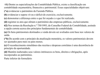 61) Dentre as especializações da Contabilidade Pública, existe a classificação em
contabilidade orçamentária, financeira e patrimonial. Essas especialidades objetivam:
(*a) evidenciar o patrimônio da Fazenda Pública.
(b) evidenciar o supera vit ou o deficit do exercício, exclusivamente.
(c) demonstrar a diferença entre o que foi orçado e o que foi realizado.
(d) registrar os atos que afetam o patrimônio das empresas públicas, exclusivamente.
62) Nos termos da Resolução n.º 750/1993, do Conselho Federal de Contabilidade, assinale
a opção correta acerca dos princípios fundamentais de contabilidade.
(a) Os bens patrimoniais destinados a venda devem ser avaliados com base nos valores de
saída.
(*b) De acordo com o princípio da atualização monetária, os valores patrimoniais devem
ser ajustados para mais ou para menos.
(c) O reconhecimento simultâneo das receitas e despesas correlatas é uma decorrência do
princípio da oportunidade.
(d) Mantêm inalterados seus valores intrínsecos os bens, direitos e obrigações, após
incorporados ao patrimônio.
Parte inferior do formulário
 
