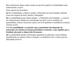 5) As afirmativas abaixo estão corretas no que diz respeito à Contabilidade como
conhecimento, exceto:
Parte superior do formulário
(a) Na contabilidade, o objeto é sempre o Patrimônio de uma Entidade, definido
como um conjunto de bens, direitos e obrigações.
(b) A contabilidade possui objeto próprio - o Patrimônio das Entidades - e consiste
em conhecimentos obtidos por metodologia racional, com as condições de
generalidade, certeza e busca das causas, em nível qualitativo semelhante às demais
ciências sociais.
(*c) Na contabilidade, o essencial é que o patrimônio não disponha da
autonomia em relação aos demais patrimônios existentes, o que significa que a
Entidade não pode se dispor dele livremente.
(d) A contabilidade produz informações quantitativas aplicadas a uma Entidade,
possibilitando ao usuário avaliar a situação e as tendências com o menor grau de
dificuldade possível.
 