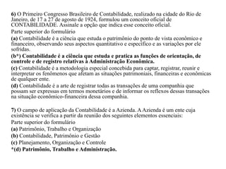 6) O Primeiro Congresso Brasileiro de Contabilidade, realizado na cidade do Rio de
Janeiro, de 17 a 27 de agosto de 1924, formulou um conceito oficial de
CONTABILIDADE. Assinale a opção que indica esse conceito oficial.
Parte superior do formulário
(a) Contabilidade é a ciência que estuda o patrimônio do ponto de vista econômico e
financeiro, observando seus aspectos quantitativo e específico e as variações por ele
sofridas.
(b*) Contabilidade é a ciência que estuda e pratica as funções de orientação, de
controle e de registro relativas à Administração Econômica.
(c) Contabilidade é a metodologia especial concebida para captar, registrar, reunir e
interpretar os fenômenos que afetam as situações patrimoniais, financeiras e econômicas
de qualquer ente.
(d) Contabilidade é a arte de registrar todas as transações de uma companhia que
possam ser expressas em termos monetários e de informar os reflexos dessas transações
na situação econômico-financeira dessa companhia.
7) O campo de aplicação da Contabilidade é a Azienda. AAzienda é um ente cuja
existência se verifica a partir da reunião dos seguintes elementos essenciais:
Parte superior do formulário
(a) Patrimônio, Trabalho e Organização
(b) Contabilidade, Patrimônio e Gestão
(c) Planejamento, Organização e Controle
*(d) Patrimônio, Trabalho e Administração.
 