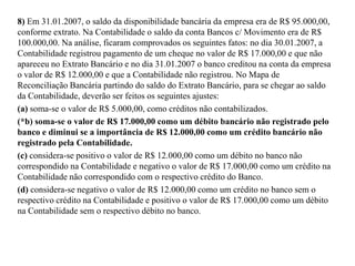 8) Em 31.01.2007, o saldo da disponibilidade bancária da empresa era de R$ 95.000,00,
conforme extrato. Na Contabilidade o saldo da conta Bancos c/ Movimento era de R$
100.000,00. Na análise, ficaram comprovados os seguintes fatos: no dia 30.01.2007, a
Contabilidade registrou pagamento de um cheque no valor de R$ 17.000,00 e que não
apareceu no Extrato Bancário e no dia 31.01.2007 o banco creditou na conta da empresa
o valor de R$ 12.000,00 e que a Contabilidade não registrou. No Mapa de
Reconciliação Bancária partindo do saldo do Extrato Bancário, para se chegar ao saldo
da Contabilidade, deverão ser feitos os seguintes ajustes:
(a) soma-se o valor de R$ 5.000,00, como créditos não contabilizados.
(*b) soma-se o valor de R$ 17.000,00 como um débito bancário não registrado pelo
banco e diminui se a importância de R$ 12.000,00 como um crédito bancário não
registrado pela Contabilidade.
(c) considera-se positivo o valor de R$ 12.000,00 como um débito no banco não
correspondido na Contabilidade e negativo o valor de R$ 17.000,00 como um crédito na
Contabilidade não correspondido com o respectivo crédito do Banco.
(d) considera-se negativo o valor de R$ 12.000,00 como um crédito no banco sem o
respectivo crédito na Contabilidade e positivo o valor de R$ 17.000,00 como um débito
na Contabilidade sem o respectivo débito no banco.
 
