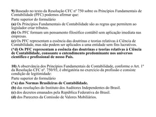 9) Baseado no texto da Resolução CFC nº 750 sobre os Princípios Fundamentais de
Contabilidade (PFC) podemos afirmar que:
Parte superior do formulário
(a) Os Princípios Fundamentais de Contabilidade são as regras que permitem ao
legislador criar tributos.
(b) Os PFC formam um pensamento filosófico contábil sem aplicação imediata nas
empresas.
(c) Os PFC representam a essência das doutrinas e teorias relativas à Ciência de
Contabilidade, mas não podem ser aplicados a uma entidade sem fins lucrativos.
(*d) Os PFC representam a essência das doutrinas e teorias relativas à Ciência
de Contabilidade, consoante o entendimento predominante nos universos
científico e profissional de nosso País.
10) A observância dos Princípios Fundamentais de Contabilidade, conforme o Art. 1º
da Resolução CFC nº. 750/93, é obrigatória no exercício da profissão e consiste
condição de legitimidade:
Parte superior do formulário
(*a) das Normas Brasileiras de Contabilidade.
(b) das resoluções do Instituto dos Auditores Independentes do Brasil.
(c) dos decretos emanados pela República Federativa do Brasil.
(d) dos Pareceres da Comissão de Valores Mobiliários.
 