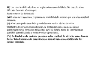 11) Um bem imobilizado deve ser registrado na contabilidade. No caso do ativo
diferido, é correto afirmar que:
Parte superior do formulário
(a) O ativo deve continuar registrado na contabilidade, mesmo que seu saldo residual
seja zero.
(b) A baixa só poderá ser dada quando houver a saída efetiva do ativo.
(c) Dentro do período de amortização, se configurar que as despesas já não
contribuem para a formação de receitas, deve-se fazer a baixa do valor residual
contábil, contabilizando-o como prejuízo operacional.
(*d) Ao final de cada período, quando o valor residual do ativo for zero, deve-se
baixar tais despesas, não necessitando a manutenção da contabilidade dos
valores originais.
 