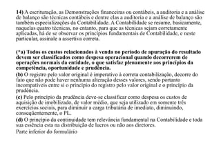 14) A escrituração, as Demonstrações financeiras ou contábeis, a auditoria e a análise
de balanço são técnicas contábeis e dentre elas a auditoria e a análise de balanço são
também especializações da Contabilidade. A Contabilidade se resume, basicamente,
naquelas quatro técnicas, no entanto, para que as técnicas sejam corretamente
aplicadas, há de se observar os princípios fundamentais de Contabilidade, e neste
particular, assinale a assertiva correta.
(*a) Todos os custos relacionados à venda no período de apuração do resultado
devem ser classificados como despesa operacional quando decorrerem de
operações normais da entidade, o que satisfaz plenamente aos princípios da
competência, oportunidade e prudência.
(b) O registro pelo valor original é imperativo à correta contabilização, decorre do
fato que não pode haver nenhuma alteração desses valores, sendo portanto
incompatíveis entre si o princípio do registro pelo valor original e o princípio da
prudência.
(c) Pelo princípio da prudência deve-se classificar como despesa os custos de
aquisição de imobilizado, de valor médio, que seja utilizado em somente três
exercícios sociais, para diminuir a carga tributária de imediato, diminuindo,
conseqüentemente, o PL.
(d) O princípio da continuidade tem relevância fundamental na Contabilidade e toda
sua essência esta na distribuição de lucros ou não aos diretores.
Parte inferior do formulário
 