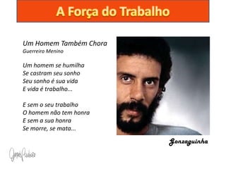 Um Homem Também Chora
Guerreiro Menino

Um homem se humilha
Se castram seu sonho
Seu sonho é sua vida
E vida é trabalho...

E sem o seu trabalho
O homem não tem honra
E sem a sua honra
Se morre, se mata...
                        Gonzaguinha
 