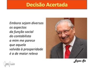 Embora sejam diversos
os aspectos
da função social
do contabilista
a mim me parece
que aquela
volvida à prosperidade
é a de maior relevo
                         Lopes Sá
 