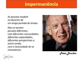 As pessoas mudam
no decorrer de
um longo período de tempo.
Elas se tornam
pessoas diferentes,
com diferentes necessidades,
diferentes capacidades,
diferentes perspectivas e,
assim sendo,
com a necessidade de se
reiventarem.
                               Peter Drucker
 