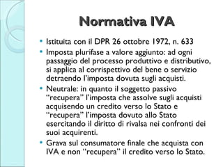Normativa IVA <ul><li>Istituita con il DPR 26 ottobre 1972, n. 633 </li></ul><ul><li>Imposta plurifase a valore aggiunto: ...