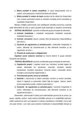 a. Bilanţ contabil în sistem simplificat, în cazul întreprinderilor mici si
mijlocii, care presupune o schemă de bilanţ mai redusă.
b. Bilanţ contabil în sistem de bază prevăzut să fie utilizat de întreprinderi
mari, acesta cuprinzând posturi şi indicatori compleţi privind activitatea şi
rezultatele întreprinderii.
Bilanţul unităţilor patrimoniale care desfăşoară activităţi economice cuprinde
toate elementele de activ şi pasiv grupate după destinaţie şi respectiv provenienţa
lor. ACTIVUL BILANŢULUI cuprinde următoarele grupe principale de elemente:
a) Activele imobilizate ( imobilizări necorporale; imobilizări corporale;
imobilizări financiare );
b) Activele circulante ( stocuri, creanţe, titluri de plasament, disponibilităţi şi
alte valori );
c) Conturile de regularizare şi asimilare-activ ( cheltuielile înregistrate în
avans, diferenţe de conversie-activ şi alte elemente tranzitorii şi de
regularizat, de activ );
d) Primele de rambursare a obligaţiunilor.
Capitalul social subscris nevărsat se înscrie distinct în grupa activelor
circulante ale bilanţului.
PASIVUL BILANŢULUI cuprinde următoarele grupe principale de elemente:
a) Capitalurile proprii ( capitalul social sau individual, primele legate de
capital, diferenţele din reevaluare, rezervele, rezultatul reportat
nerepartizat, rezultatul exerciţiului, fondurile proprii, subvenţiile pentru
investiţii si provizioanele reglementate );
b) Provizioanele pentru riscuri şi cheltuieli;
c) Datoriile ( împrumuturi şi datorii asimilate, furnizori şi conturi asimilate,
datorii în legatură cu personalul, datorii faţă de bugetul statului, datorii
privind asigurările sociale, creditori şi alte datorii );
d) Conturile de regularizare şi asimilare-pasiv ( veniturile înregistrate în
avans, diferenţele de conversie-pasiv, alte elemente tranzitorii şi de
regularizat de pasiv ).
Elementele patrimoniale în bilanţ sunt sistematizate pornind de la conturi, pe
grupe, capitole, posturi, după criteriul lichidităţii activului şi a exigibilităţii pasivului,
astfel: posturile de activ sunt aşezate în ordinea crescătoare a lichidităţii ( de la cele
mai puţin lichide - cum este cazul activelor imobilizate la disponibilităţile băneşti ca
 