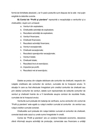 formă de lichiditate absolută ), iar în pasiv posturile sunt dispuse de la cele mai puţin
exigibile la datoriile curente.
B) Contul de “Profit şi pierdere” reprezintă o recapitulaţie a veniturilor şi a
cheltuielilor, după cum urmează:
a. Venituri din exploatare;
b. Cheltuielile activităţii de exploatare;
c. Rezultatul activităţii de exploatare;
d. Venituri financiare;
e. Cheltuieli financiare;
f. Rezultatul activităţii financiare;
g. Venituri excepţionale;
h. Cheltuieli excepţionale;
i. Rezultatul operaţiunilor excepţionale;
j. Venituri totale;
k. Cheltuieli totale;
l. Rezultatul brut al exerciţiului;
m. Impozitul pe profit;
n. Rezultatul net al exerciţiului.
Datele se preiau din rulajele debitoare ale conturilor de cheltuieli, respectiv din
rulajele creditoare ale conturilor de venituri, cumulate de la începutul anului. În
situaţia în care au fost efectuate înregistrari prin creditul conturilor de cheltuieli sau
prin debitul conturilor de venituri, datele sunt reprezentate de soldurile conturilor de
venituri şi cheltuieli înainte de a fi transferate asupra contului de rezultate finale,
cumulate de la începutul anului.
Veniturile sunt preluate din balanţa de verificare, suma veniturilor din contul de
“Profit şi pierdere” este egală cu rulajul creditor cumulat al conturilor de venituri sau
rulajul creditor cumulat corectat.
Cheltuielile sunt preluate din rulajul debitor cumulat al conturilor de cheltuieli,
corectat dacă este cazul cu unele sume înregistrate în credit.
Contul de “Profit şi pierdere” are un conţinut îndeosebi economic, deoarece
oferă informaţii asupra activităţii de producţie, comerciale sau financiare a unităţii
 