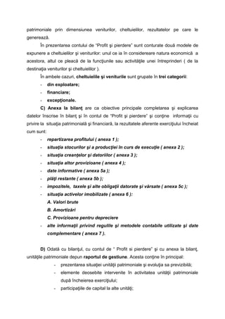 patrimoniale prin dimensiunea veniturilor, cheltuielilor, rezultatelor pe care le
generează.
În prezentarea contului de “Profit şi pierdere” sunt conturate două modele de
expunere a cheltuielilor şi veniturilor: unul ce ia în considereare natura economică a
acestora, altul ce pleacă de la funcţiunile sau activităţile unei întreprinderi ( de la
destinaţia veniturilor şi cheltuielilor ).
În ambele cazuri, cheltuielile şi veniturile sunt grupate în trei categorii:
- din exploatare;
- financiare;
- excepţionale.
C) Anexa la bilanţ are ca obiective principale completarea şi explicarea
datelor înscrise în bilanţ şi în contul de “Profit şi pierdere” şi conţine informaţii cu
privire la situaţia patrimonială şi financiară, la rezultatele aferente exerciţiului încheiat
cum sunt:
- repartizarea profitului ( anexa 1 );
- situaţia stocurilor şi a producţiei în curs de execuţie ( anexa 2 );
- situaţia creanţelor şi datoriilor ( anexa 3 );
- situaţia altor provizioane ( anexa 4 );
- date informative ( anexa 5a );
- plăţi restante ( anexa 5b );
- impozitele, taxele şi alte obligaţii datorate şi vărsate ( anexa 5c );
- situaţia activelor imobilizate ( anexa 6 ):
A. Valori brute
B. Amortizări
C. Provizioane pentru depreciere
- alte informaţii privind regulile şi metodele contabile utilizate şi date
complementare ( anexa 7 ).
D) Odată cu bilanţul, cu contul de “ Profit si pierdere” şi cu anexa la bilanţ,
unităţile patrimoniale depun raportul de gestiune. Acesta conţine în principal:
- prezentarea situaţiei unităţii patrimoniale şi evoluţia sa previzibilă;
- elemente deosebite intervenite în activitatea unităţii patrimoniale
după încheierea exerciţiului;
- participaţiile de capital la alte unităţi;
 