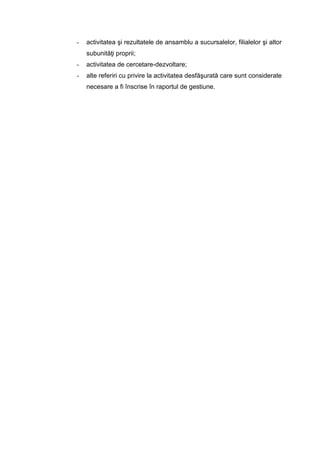 - activitatea şi rezultatele de ansamblu a sucursalelor, filialelor şi altor
subunităţi proprii;
- activitatea de cercetare-dezvoltare;
- alte referiri cu privire la activitatea desfăşurată care sunt considerate
necesare a fi înscrise în raportul de gestiune.
 