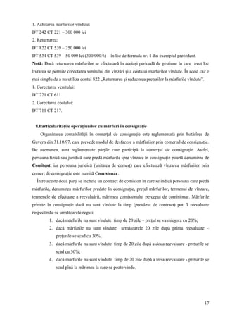 1. Achitarea mărfurilor vîndute:
DT 242 CT 221 – 300 000 lei
2. Returnarea:
DT 822 CT 539 – 250 000 lei
DT 534 CT 539 – 50 000 lei (300 000/6) – în loc de formula nr. 4 din exemplul precedent.
Notă: Dacă returnarea mărfurilor se efectuiază în aceiaşi perioadă de gestiune în care avut loc
livrarea se permite corectarea venitului din vînzări şi a costului mărfurilor vîndute. În acest caz e
mai simplu de a nu utiliza contul 822 „Returnarea şi reducerea preţurilor la mărfurile vîndute”.
1. Corectarea venitului:
DT 221 CT 611
2. Corectarea costului:
DT 711 CT 217.
8.Particularităţile operaţiunilor cu mărfuri în consignaţie
Organizarea contabilităţii în comerţul de consignaţie este reglementată prin hotărîrea de
Guvern din 31.10.97, care prevede modul de desfacere a mărfurilor prin comerţul de consignaţie.
De asemenea, sunt reglamentate părţile care participă la comerţul de consignaţie. Astfel,
persoana fizică sau juridică care predă mărfurile spre vînzare în consignaţie poartă denumirea de
Comitent, iar persoana juridică (unitatea de comerţ) care efectuiază vînzarea mărfurilor prin
comerţ de consignaţie este numită Comisionar.
Între aceste două părţi se încheie un contract de comision în care se indică persoana care predă
mărfurile, denumirea mărfurilor predate în consignaţie, preţul mărfurilor, termenul de vînzare,
termenele de efectuare a reevaluării, mărimea comisionului perceput de comisionar. Mărfurile
primite în consignaţie dacă nu sunt vîndute la timp (prevăzut de contract) pot fi reevaluate
respectîndu-se următoarele reguli:
1. dacă mărfurile nu sunt vîndute timp de 20 zile – preţul se va micşora cu 20%;
2. dacă mărfurile nu sunt vîndute următoarele 20 zile după prima reevaluare –
preţurile se scad cu 30%;
3. dacă mărfurile nu sunt vîndute timp de 20 zile după a doua reevaluare - preţurile se
scad cu 50%;
4. dacă mărfurile nu sunt vîndute timp de 20 zile după a treia reevaluare - preţurile se
scad pînă la mărimea la care se poate vinde.
17
 