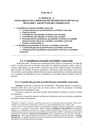 Curs nr. 2

                      CAPITOLUL 2
     CONTABILITATEA OPERAŢIUNILOR PRIVIND FUZIUNEA ŞI
           DIVIZAREA SOCIETĂŢILOR COMERCIALE

    •       Contabilitatea fuziunii societăţilor comerciale
                  Consideraţii generale privind fuziunea societăţilor comerciale
                  Tipuri de fuziuni
                  Contabilitatea operaţiunilor de fuziune prin absorbţie
                  Contabilitatea operaţiunilor de fuziune prin contopire
                  Particularităţi în contabilitatea operaţiunilor de fuziune în condiţiile
                  folosirii metodei valorii nete contabile a societăţilor comerciale
                  Fuziunea transfrontalieră
    •       Contabilitatea operaţiunilor de divizare a societăţilor comerciale
                  Consideraţii generale privind divizarea societăţilor comerciale
                  Aplicaţii privind contabilitatea operaţiunilor de divizare a societăţilor
              comerciale



                2.1. Contabilitatea fuziunii societăţilor comerciale
        După unii autori1, fuziunea este considerată forma clasică a restructurării, iar după alţi
        2
autori , ea reprezintă una din formele concentrării de capitaluri (economic, tehnic, uman) în
vederea supravieţuirii sau dezvoltării a două sau mai multe entităţi pe piaţa concurenţială.
Spre deosebire de celelalte forme de concentrare, fuziunea are drept consecinţe: crearea unei
noi societăţi cu personalitate juridică distinctă, reunirea patrimoniului societăţilor participante
şi nu transferul de lichidităţi ori active imobilizate la societăţile aflate în diferite forme de
asociere.


        2.1.1. Consideraţii generale privind fuziunea societăţilor comerciale
      Fuziunea reprezintă o combinare de întreprinderi3. Dispoziţiile juridice în legătură cu
fuziunile diferă de la stat la stat dar, de obicei, printr-o astfel de operaţiune se înţelege
combinarea unor întreprinderi în care:
      a) activele şi pasivele uneia din societăţi sunt transferate celeilalte, iar prima societate
este dizolvată;
      b) activele şi pasivele ambelor societăţi sunt transferate unei terţe societăţi şi amândouă
societăţile iniţiale sunt dizolvate.

1
  Feleagă, N., Ionaşcu, I., Tratat de contabilitate financiară, vol. 2, Editura Economică, Bucureşti, 1998, p. 607
2
  Pântea, I.P., Managementul contabilităţii româneşti, vol. II, Editura Intelcredo, Deva, 1998, p. 689.
3
   Acest termen nu este prezentat explicit în reglementările româneşti. Norma internaţională de raportare
financiară nr. 3 Combinări de întreprinderi (IFRS 3) defineşte combinările de întreprinderi ca reprezentând
gruparea unor întreprinderi separate într-o singură entitate economică prin fuzionarea sau prin obţinerea
controlului asupra activelor nete şi asupra activităţilor altei întreprinderi. În IFRS 3 se identifică un singur tip de
combinări de întreprinderi: achiziţia unei întreprinderi adică o combinare prin care una dintre societăţi –
dobânditorul – preia controlul asupra activelor nete şi asupra activităţilor unei alte întreprinderi – societatea
achiziţionată – în schimbul transferului către foştii acţionari ai acesteia din urmă a unor alte active, al asumării
unor datorii sau în schimbul emisiunii unor acţiuni.


                                                                                                                     1
 