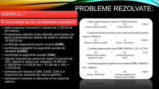 PROBLEME REZOLVATE:
EXEMPLUL 1:
În luna martie au loc următoarele operațiuni:
• plata avansului chenzinal în valoare de 3.705,00 lei
prin bancă;
• Înregistrarea salariilor brute datorate personalului pe
baza centralizatorului statului de plată în valoare de
19.000,00 lei;
• contribuția asiguratorie pentru muncă (CAM);
• contribuția angajaților la asigurările sociale de
sănătate (CASS);
• contribuția la asigurările sociale (CAS);
• calculul impozitul pe venitul din salarii în procent de
10%, aplicat la venitul net, respectiv 19.000 lei –
(1.900,00 lei + 4.750,00 lei) = 12.350 lei x 10% =
1.235,00 lei;
• achitarea prin bancă a CAM, CASS, CAS și a
impozitului pe veniturile de natura salariilor;
• achitarea în numerar a chenzinei a II-a (restul de
salariu) .
 