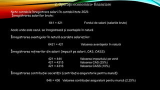 2. Operații economico- financiare
Note contabile înregistrare salarii în contabilitate 2021:
Înregistrarea salariilor brute:
641 = 421 Fondul de salarii (salariile brute)
Acolo unde este cazul, se înregistrează și avantajele în natură
Înregistrarea avantajelor în natură acordate salariaților:
6421 = 421 Valoarea avantajelor în natură
Înregistrarea reținerilor din salarii (impozit pe salarii, CAS, CASS):
421 = 444 Valoarea impozitului pe venit
421 = 4315 Valoarea CAS (25%)
421 = 4316 Valoarea CASS (10%)
Înregistrarea contribuției societății (contribuția asiguratorie pentru muncă):
646 = 436 Valoarea contribuției asiguratorii pentru muncă (2,25%)
 